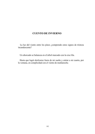 CUENTO DE INVIERNO
La luz del viento entre los pinos ¿comprendo estos signos de tristeza
incandescente?
Un ahorcado se balancea en el árbol marcado con la cruz lila.
Hasta que logró deslizarse fuera de mi sueño y entrar a mi cuarto, por
la ventana, en complicidad con el viento de medianoche.
182
 