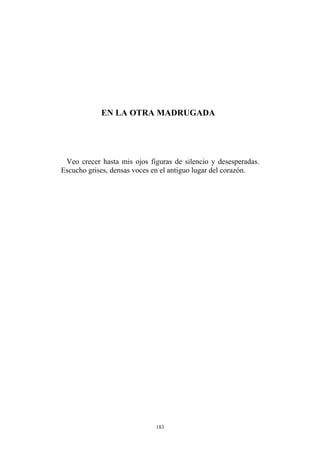 EN LA OTRA MADRUGADA
Veo crecer hasta mis ojos figuras de silencio y desesperadas.
Escucho grises, densas voces en el antiguo lugar del corazón.
183
 