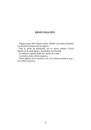 DESFUNDACIÓN
Alguien quiso abrir alguna puerta. Duelen sus manos aferradas
a su prisión de huesos de mal agüero.
Toda la noche ha forcejeado con su nueva sombra. Llovió
adentro de la madrugada y martillaban con lloronas.
La infancia implora desde mis noches de cripta.
La música emite colores ingenuos.
Grises pájaros en el amanecer son a la ventana cerrada lo que a
mis males mi poema.
184
 