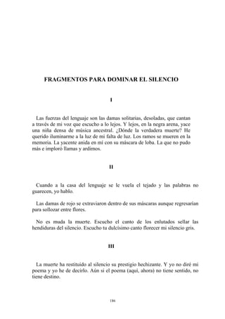FRAGMENTOS PARA DOMINAR EL SILENCIO
Cuando a la casa del lenguaje se le vuela el tejado y las palabras no
guarecen, yo hablo.
No es muda la muerte. Escucho el canto de los enlutados sellar las
hendiduras del silencio. Escucho tu dulcísimo canto florecer mi silencio gris.
III
La muerte ha restituido al silencio su prestigio hechizante. Y yo no diré mi
poema y yo he de decirlo. Aún si el poema (aquí, ahora) no tiene sentido, no
tiene destino.
I
Las fuerzas del lenguaje son las damas solitarias, desoladas, que cantan
a través de mi voz que escucho a lo lejos. Y lejos, en la negra arena, yace
una niña densa de música ancestral. ¿Dónde la verdadera muerte? He
querido iluminarme a la luz de mi falta de luz. Los ramos se mueren en la
memoria. La yacente anida en mí con su máscara de loba. La que no pudo
más e imploró llamas y ardimos.
II
Las damas de rojo se extraviaron dentro de sus máscaras aunque regresarían
para sollozar entre flores.
186
 