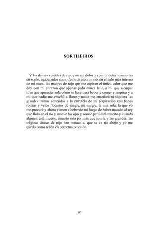 SORTILEGIOS
Y las damas vestidas de rojo para mi dolor y con mi dolor insumidas
en soplo, agazapadas como fetos de escorpiones en el lado más interno
de mi nuca, las madres de rojo que me aspiran el único calor que me
doy con mi corazón que apenas pudo nunca latir, a mi que siempre
tuve que aprender sola cómo se hace para beber y comer y respirar y a
mí que nadie me enseñó a llorar y nadie me enseñará ni siquiera las
grandes damas adheridas a la entretela de mi respiración con babas
rojizas y velos flotantes de sangre, mi sangre, la mía sola, la que yo
me procuré y ahora vienen a beber de mí luego de haber matado al rey
que flota en el río y mueve los ojos y sonríe pero está muerto y cuando
alguien está muerto, muerto está por más que sonría y las grandes, las
trágicas damas de rojo han matado al que se va río abajo y yo me
quedo como rehén en perpetua posesión.
187
 