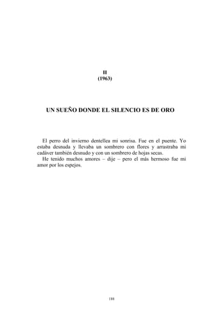 II
(1963)
UN SUEÑO DONDE EL SILENCIO ES DE ORO
El perro del invierno dentellea mi sonrisa. Fue en el puente. Yo
estaba desnuda y llevaba un sombrero con flores y arrastraba mi
cadáver también desnudo y con un sombrero de hojas secas.
He tenido muchos amores – dije – pero el más hermoso fue mi
amor por los espejos.
188
 