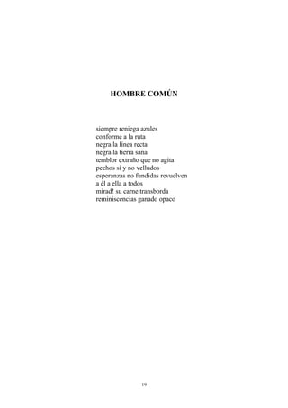 HOMBRE COMÚN
siempre reniega azules
conforme a la ruta
negra la línea recta
negra la tierra sana
temblor extraño que no agita
pechos sí y no velludos
esperanzas no fundidas revuelven
a él a ella a todos
mirad! su carne transborda
reminiscencias ganado opaco
19
 
