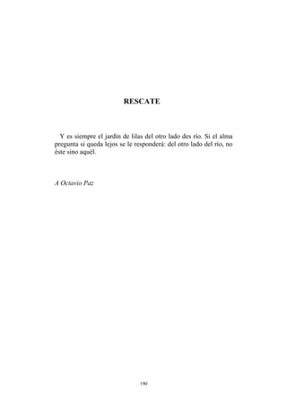 RESCATE
Y es siempre el jardín de lilas del otro lado des río. Si el alma
pregunta si queda lejos se le responderá: del otro lado del río, no
éste sino aquél.
A Octavio Paz
190
 