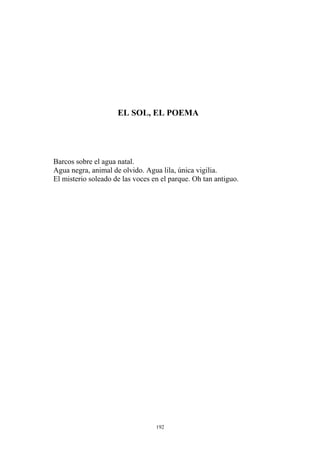 EL SOL, EL POEMA
Barcos sobre el agua natal.
El misterio soleado de las voces en el parque. Oh tan antiguo.
Agua negra, animal de olvido. Agua lila, única vigilia.
192
 