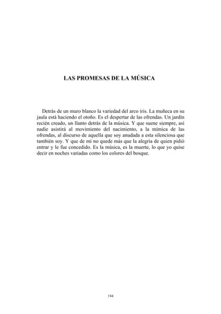 Detrás de un muro blanco la variedad del arco iris. La muñeca en su
jaula está haciendo el otoño. Es el despertar de las ofrendas. Un jardín
recién creado, un llanto detrás de la música. Y que suene siempre, así
nadie asistirá al movimiento del nacimiento, a la mímica de las
ofrendas, al discurso de aquella que soy anudada a esta silenciosa que
también soy. Y que de mí no quede más que la alegría de quien pidió
entrar y le fue concedido. Es la música, es la muerte, lo que yo quise
decir en noches variadas como los colores del bosque.
LAS PROMESAS DE LA MÚSICA
194
 