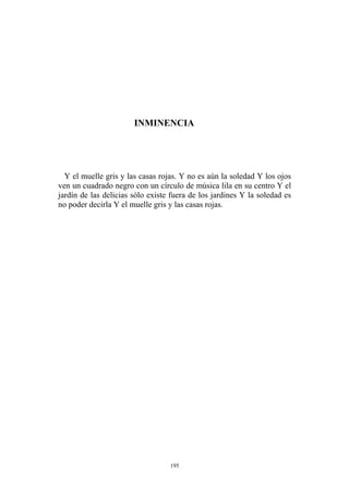 INMINENCIA
Y el muelle gris y las casas rojas. Y no es aún la soledad Y los ojos
ven un cuadrado negro con un círculo de música lila en su centro Y el
jardín de las delicias sólo existe fuera de los jardines Y la soledad es
no poder decirla Y el muelle gris y las casas rojas.
195
 