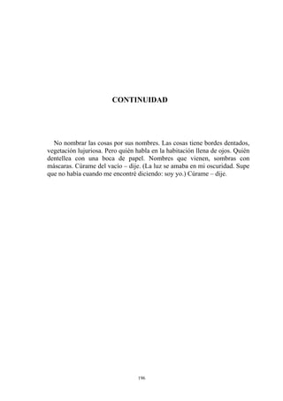CONTINUIDAD
No nombrar las cosas por sus nombres. Las cosas tiene bordes dentados,
vegetación lujuriosa. Pero quién habla en la habitación llena de ojos. Quién
dentellea con una boca de papel. Nombres que vienen, sombras con
máscaras. Cúrame del vacío – dije. (La luz se amaba en mi oscuridad. Supe
que no había cuando me encontré diciendo: soy yo.) Cúrame – dije.
196
 