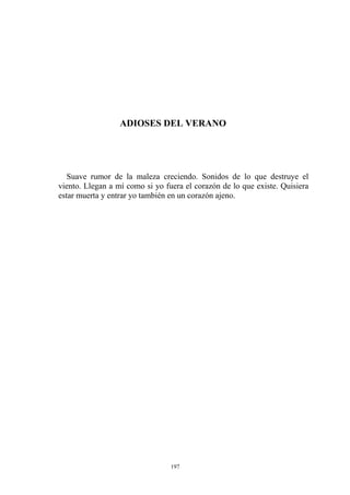 ADIOSES DEL VERANO
Suave rumor de la maleza creciendo. Sonidos de lo que destruye el
viento. Llegan a mí como si yo fuera el corazón de lo que existe. Quisiera
estar muerta y entrar yo también en un corazón ajeno.
197
 