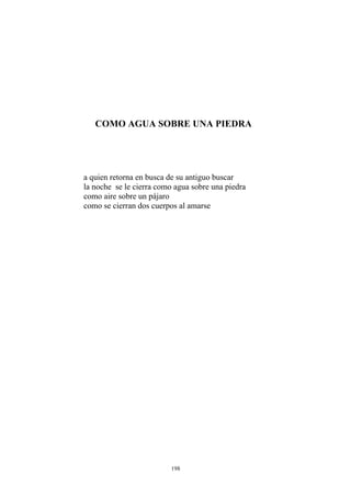 como se cierran dos cuerpos al amarse
COMO AGUA SOBRE UNA PIEDRA
a quien retorna en busca de su antiguo buscar
la noche se le cierra como agua sobre una piedra
como aire sobre un pájaro
198
 