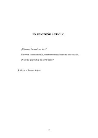 EN UN OTOÑO ANTIGUO
¿Cómo se llama el nombre?
Un color como un ataúd, una transparencia que no atravesarás.
¿Y cómo es posible no saber tanto?
A Marie – Jeanne Noirot
199
 