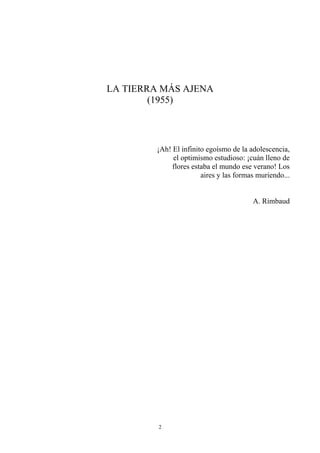 LA TIERRA MÁS AJENA
(1955)
¡Ah! El infinito egoísmo de la adolescencia,
el optimismo estudioso: ¡cuán lleno de
flores estaba el mundo ese verano! Los
aires y las formas muriendo...
A. Rimbaud
2
 