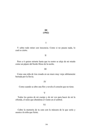 III
III
Como una niña de tiza rosada en un muro muy vieja súbitamente
borrada por la lluvia.
Como cuando se abre una flor y revela el corazón que no tiene.
V
Todos los gestos de mi cuerpo y de mi voz para hacer de mí la
ofrenda, el ramo que abandona el viento en el umbral.
VI
Cubre la memoria de tu cara con la máscara de la que serás y
asusta a la niña que fuiste.
(1962)
I
Y sobre todo mirar con inocencia. Como si no pasara nada, lo
cual es cierto.
II
Pero a ti quiero mirarte hasta que tu rostro se aleje de mi miedo
como un pájaro del borde filoso de la noche.
IV
200
 