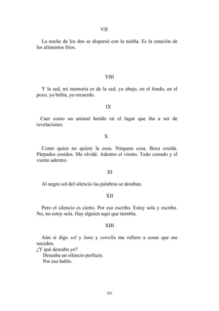 VII
La noche de los dos se dispersó con la niebla. Es la estación de
los alimentos fríos.
VIII
Y la sed, mi memoria es de la sed, yo abajo, en el fondo, en el
pozo, yo bebía, yo recuerdo.
IX
Caer como un animal herido en el lugar que iba a ser de
revelaciones.
X
Como quien no quiere la cosa. Ninguna cosa. Boca cosida.
Párpados cosidos. Me olvidé. Adentro el viento. Todo cerrado y el
viento adentro.
XI
Al negro sol del silencio las palabras se doraban.
XII
Aún si digo sol y luna y estrella me refiero a cosas que me
suceden.
¿Y qué deseaba yo?
Deseaba un silencio perfecto.
Por eso hablo.
Pero el silencio es cierto. Por eso escribo. Estoy sola y escribo.
No, no estoy sola. Hay alguien aquí que tiembla.
XIII
201
 