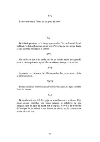 XIV
La noche tiene la forma de un grito de lobo.
XV
Delicia de perderse en la imagen presentida. Yo me levanté de mi
cadáver, yo fui en busca de quien soy. Peregrina de mí, he ido hacia
la que duerme en un país al viento.
XVI
XVII
Algo caía en el silencio. Mi última palabra fue yo pero me refería
al alba luminosa.
Mi caída sin fin a mi caída sin fin en donde nadie me aguardó
pues al mirar quien me aguardaba no vi otra cosa que a mí misma.
XVIII
Flores amarillas constelan un círculo de tela azul. El agua tiembla
llena de viento.
XIX
Deslumbramiento del día, pájaros amarillos en la mañana. Una
mano desata tinieblas, una mano arrastra la cabellera de una
ahogada que no cesa de pasar por el espejo. Volver a la memoria
del cuerpo, he de volver a mis huesos en duelo, he de comprender
lo que dice mi voz.
202
 