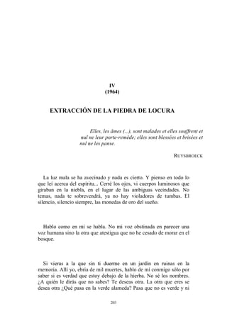 nul ne leur porte-remède; elles sont blessées et brisées et
nul ne les panse.
RUYSBROECK
IV
(1964)
EXTRACCIÓN DE LA PIEDRA DE LOCURA
Elles, les âmes (...), sont malades et elles souffrent et
La luz mala se ha avecinado y nada es cierto. Y pienso en todo lo
que leí acerca del espíritu... Cerré los ojos, vi cuerpos luminosos que
giraban en la niebla, en el lugar de las ambiguas vecindades. No
temas, nada te sobrevendrá, ya no hay violadores de tumbas. El
silencio, silencio siempre, las monedas de oro del sueño.
Hablo como en mí se habla. No mi voz obstinada en parecer una
voz humana sino la otra que atestigua que no he cesado de morar en el
bosque.
Si vieras a la que sin ti duerme en un jardín en ruinas en la
memoria. Allí yo, ebria de mil muertes, hablo de mí conmigo sólo por
saber si es verdad que estoy debajo de la hierba. No sé los nombres.
¿A quién le dirás que no sabes? Te deseas otra. La otra que eres se
desea otra ¿Qué pasa en la verde alameda? Pasa que no es verde y ni
203
 