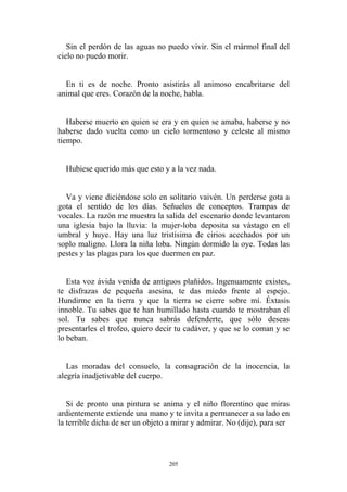 Sin el perdón de las aguas no puedo vivir. Sin el mármol final del
cielo no puedo morir.
En ti es de noche. Pronto asistirás al animoso encabritarse del
animal que eres. Corazón de la noche, habla.
Haberse muerto en quien se era y en quien se amaba, haberse y no
haberse dado vuelta como un cielo tormentoso y celeste al mismo
tiempo.
Hubiese querido más que esto y a la vez nada.
Va y viene diciéndose solo en solitario vaivén. Un perderse gota a
gota el sentido de los días. Señuelos de conceptos. Trampas de
vocales. La razón me muestra la salida del escenario donde levantaron
una iglesia bajo la lluvia: la mujer-loba deposita su vástago en el
umbral y huye. Hay una luz tristísima de cirios acechados por un
soplo maligno. Llora la niña loba. Ningún dormido la oye. Todas las
pestes y las plagas para los que duermen en paz.
Las moradas del consuelo, la consagración de la inocencia, la
alegría inadjetivable del cuerpo.
Esta voz ávida venida de antiguos plañidos. Ingenuamente existes,
te disfrazas de pequeña asesina, te das miedo frente al espejo.
Hundirme en la tierra y que la tierra se cierre sobre mí. Éxtasis
innoble. Tu sabes que te han humillado hasta cuando te mostraban el
sol. Tu sabes que nunca sabrás defenderte, que sólo deseas
presentarles el trofeo, quiero decir tu cadáver, y que se lo coman y se
lo beban.
Si de pronto una pintura se anima y el niño florentino que miras
ardientemente extiende una mano y te invita a permanecer a su lado en
la terrible dicha de ser un objeto a mirar y admirar. No (dije), para ser
205
 