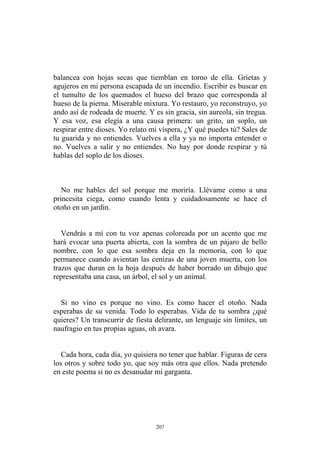 balancea con hojas secas que tiemblan en torno de ella. Grietas y
agujeros en mi persona escapada de un incendio. Escribir es buscar en
el tumulto de los quemados el hueso del brazo que corresponda al
hueso de la pierna. Miserable mixtura. Yo restauro, yo reconstruyo, yo
ando así de rodeada de muerte. Y es sin gracia, sin aureola, sin tregua.
Y esa voz, esa elegía a una causa primera: un grito, un soplo, un
respirar entre dioses. Yo relato mi víspera, ¿Y qué puedes tú? Sales de
tu guarida y no entiendes. Vuelves a ella y ya no importa entender o
no. Vuelves a salir y no entiendes. No hay por donde respirar y tú
hablas del soplo de los dioses.
Cada hora, cada día, yo quisiera no tener que hablar. Figuras de cera
los otros y sobre todo yo, que soy más otra que ellos. Nada pretendo
en este poema si no es desanudar mi garganta.
No me hables del sol porque me moriría. Llévame como a una
princesita ciega, como cuando lenta y cuidadosamente se hace el
otoño en un jardín.
Vendrás a mí con tu voz apenas coloreada por un acento que me
hará evocar una puerta abierta, con la sombra de un pájaro de bello
nombre, con lo que esa sombra deja en la memoria, con lo que
permanece cuando avientan las cenizas de una joven muerta, con los
trazos que duran en la hoja después de haber borrado un dibujo que
representaba una casa, un árbol, el sol y un animal.
Si no vino es porque no vino. Es como hacer el otoño. Nada
esperabas de su venida. Todo lo esperabas. Vida de tu sombra ¿qué
quieres? Un transcurrir de fiesta delirante, un lenguaje sin límites, un
naufragio en tus propias aguas, oh avara.
207
 