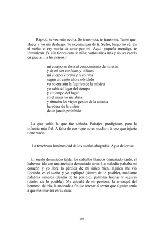 Rápido, tu voz más oculta. Se transmuta, te transmite. Tanto que
Hacer y yo me deshago. Te excomulgan de ti. Sufro, luego no sé. En
el sueño el rey moría de amor por mí. Aquí, pequeña mendiga, te
inmunizan. (Y aún tienes cara de niña; varios años más y no les caerás
en gracia ni a los perros.)
según un canto ahora olvidado
y ritmaba los viejos gestos de la amante
de un jardín prohibido
La que soñó, la que fue soñada. Paisajes prodigiosos para la
infancia más fiel. A falta de eso –que no es mucho-, la voz que injuria
tiene razón.
mi cuerpo se abría al conocimiento de mi estar
y de mi ser confusos y difusos
mi cuerpo vibraba y respiraba
yo no era aún la fugitiva de la música
yo sabía el lugar del tiempo
y el tiempo del lugar
en el amor yo me abría
heredera de la visión
El sueño demasiado tarde, los caballos blancos demasiado tarde, el
haberme ido con una melodía demasiado tarde. La melodía pulsaba mi
corazón y yo lloré la pérdida de mi único bien, alguien me vio
llorando en el sueño y yo expliqué (dentro de lo posible), mediante
palabras simples (dentro de lo posible), palabras buenas y seguras
(dentro de lo posible). Me adueñé de mi persona, la arranqué del
hermoso delirio, la anonadé a fin de serenar el terror que alguien tenía
a que me muriera en su casa.
La tenebrosa luminosidad de los sueños ahogados. Agua dolorosa.
208
 