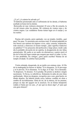 Puertas del corazón, perro apaleado, veo un templo, tiemblo, ¿qué
pasa? No pasa. Yo presentía una escritura total. El animal palpitaba en
mis brazos con rumores de órganos vivos, calor, corazón, respiración,
todo musical y silencioso al mismo tiempo. ¿Qué significa traducirse
en palabras? Y los proyectos del perfección a largo plazo; medir cada
día la probable elevación de mi espíritu, la desaparición de mis faltas
gramaticales. Mi sueño es un sueño sin alternativas y quiero morir al
pie de la letra del lugar común que asegura que morir es soñar. La luz,
el vino prohibido, los vértigos, ¿para quién escribes? Ruinas de un
templo olvidado. Si celebrar fuera posible.
¿Y yo? ¿A cuántos he salvado yo?
El haberme prosternado ante el sufrimiento de los demás, el haberme
acallado en honor de los demás.
Retrocedía mi roja violencia elemental. El sexo a flor de corazón, la
vía del éxtasis entre las piernas. Mi violencia de vientos rojos y de
vientos negros. Las verdaderas fiestas tienen lugar en el cuerpo y en
los sueños.
Visión enlutada, desgarrada, de un jardín con estatuas rojas. Al filo
de la madrugada los huesos te dolían. Tú te desgarras. Te lo prevengo
y te lo previne. Tú te desarmas. Te lo digo, te lo dije. Tú te desnudas.
Te desposees. Te desunes. Te lo predije. De pronto se deshizo: ningún
nacimiento. Te llevas, te sobrellevas. Solamente tú sabes de este ritmo
quebrantado. Ahora tus despojos, recogerlos uno a uno, gran hastío, en
dónde dejarlos. De haberla tenido cerca, hubiese vendido mi alma a
cambio de invisibilizarme. Ebria de mí, de la música, de los poemas,
porque no dije del agujero de la ausencia. En un himno harapiento
rodaba el llanto por mi cara. ¿Y por qué no dicen algo? ¿Y para qué
este gran silencio?
209
 
