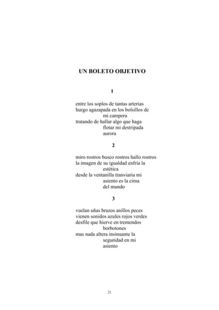 UN BOLETO OBJETIVO
1
entre los soplos de tantas arterias
hurgo agazapada en los bolsillos de
mi campera
tratando de hallar algo que haga
flotar mi destripada
aurora
2
miro rostros busco rostros hallo rostros
la imagen de su igualdad enfría la
estética
desde la ventanilla tranviaria mi
asiento es la cima
del mundo
3
vuelan uñas brazos anillos peces
vienen sonidos azules rojos verdes
desfile que hierve en tremendos
borbotones
mas nada altera insinuante la
seguridad en mi
asiento
21
 