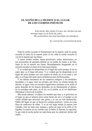 EL SUEÑO DE LA MUERTE O EL LUGAR
DE LOS CUERPOS POÉTICOS
Esta noche, dijo, desde el ocaso, me cubrían con una
mortaja negra en un lecho de cedro.
Me escanciaban vino azul mezclado con amargura.
EL CANTAR DE LAS HUESTES DE ÍGOR
Toda la noche escucho el llamamiento de la muerte, toda la noche
escucho el canto de la muerte junto al río, toda la noche escucho la
voz de la muerte que me llama.
Y tantos sueños unidos, tantas posesiones, tantas inmersiones, en
mis posesiones de pequeña difunta en un jardín de ruinas y de lilas.
Junto al río la muerte me llama. Desoladamente desgarrada en el
corazón escucho el canto de la más pura alegría.
Y es verdad que he despertado en el lugar del amor porque al oír su
canto dije: es el lugar del amor. Y es verdad que he despertado en el
lugar del amor porque con una sonrisa de duelo yo oí su canto y me
dije: es el lugar del amor (pero tembloroso pero fosforescente).
Y las danzas mecánicas de los muñecos antiguos y las desdichas
heredadas y el agua veloz en círculos, por favor, no sientas miedo de
decirlo: el agua veloz en círculos fugacísimos mientras en la orilla el
gesto detenido de los brazos detenidos en un llamamiento al abrazo,
en la nostalgia más pura, en el río, en la niebla, en el sol debilísimo
filtrándose a través de la niebla.
Más desde adentro: el objeto sin nombre que nace y se pulveriza en
el lugar en que el silencio pesa como barras de oro y el tiempo es un
viento afilado que atraviesa una grieta y es esa su sola declaración.
Hablo del lugar en que se hacen los cuerpos poéticos –como un cesta
llena de cadáveres de niñas. Y es en ese lugar donde la muerte está
sentada, viste un traje muy antiguo y pulsa un arpa en la orilla el río
lúgubre, la muerte en un vestido rojo, la bella, la funesta, la espectral,
la que toda la noche pulsó un arpa hasta que me adormecí dentro del
sueño.
210
 