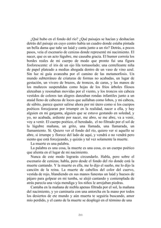 ¿Qué hubo en el fondo del río? ¿Qué paisajes se hacían y deshacían
detrás del paisaje en cuyo centro había un cuadro donde estaba pintada
un bella dama que tañe un laúd y canta junto a un río? Detrás, a pocos
pasos, veía el escenario de cenizas donde representé mi nacimiento. El
nacer, que es un acto lúgubre, me causaba gracia. El humor corroía los
bordes reales de mi cuerpo de modo que pronto fui una figura
fosforescente: el iris de un ojo lila tornasolado; una centelleante niña
de papel plateado a medias ahogada dentro de un vaso de vino azul.
Sin luz ni guía avanzaba por el camino de las metamorfosis. Un
mundo subterráneo de criaturas de formas no acabadas, un lugar de
gestación, un vivero de brazos, de troncos, de caras, y las manos de
los muñecos suspendidas como hojas de los fríos árboles filosos
aleteaban y resonaban movidas por el viento, y los troncos sin cabeza
vestidos de colores tan alegres danzaban rondas infantiles junto a un
ataúd lleno de cabezas de locos que aullaban como lobos, y mi cabeza,
de súbito, parece querer salirse ahora por mi útero como si los cuerpos
poéticos forcejearan por irrumpir en la realidad, nacer a ella, y hay
alguien en mi garganta, alguien que se estuvo gestando en soledad, y
yo, no acabada, ardiente por nacer, me abro, se me abre, va a venir,
voy a venir. El cuerpo poético, el heredado, el no filtrado por el sol de
la lúgubre mañana, un grito, una llamada, una llamarada, un
llamamiento. Sí. Quiero ver el fondo del río, quiero ver si aquello se
abre, si irrumpe y florece del lado de aquí, y vendrá o no vendrá pero
siento que está forcejeando, y quizás y tal vez solamente la muerte.
La muerte es una palabra.
La palabra es una cosa, la muerte es una cosa, es un cuerpo poético
que alienta en el lugar de mi nacimiento.
Nunca de este modo lograrás circundarlo. Habla, pero sobre el
escenario de cenizas; habla, pero desde el fondo del río donde está la
muerte cantando. Y la muerte es ella, me lo dijo el sueño, me lo dijo la
canción de la reina. La muerte de cabellos del color del cuervo,
vestida de rojo, blandiendo en sus manos funestas un laúd y huesos de
pájaro para golpear en mi tumba, se alejó cantando y contemplada de
atrás parecía una vieja mendiga y los niños le arrojaban piedras.
Cantaba en la mañana de niebla apenas filtrada por el sol, la mañana
del nacimiento, y yo caminaría con una antorcha en la mano por todos
los desiertos de ete mundo y aún muerta te seguiría buscando, amor
mío perdido, y el canto de la muerte se desplegó en el término de una
211
 
