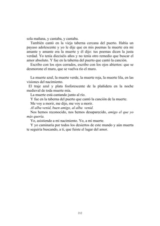 sola mañana, y cantaba, y cantaba.
También cantó en la vieja taberna cercana del puerto. Había un
payaso adolescente y yo le dije que en mis poemas la muerte era mi
amante y amante era la muerte y él dijo: tus poemas dicen la justa
verdad. Yo tenía dieciséis años y no tenía otro remedio que buscar el
amor absoluto. Y fue en la taberna del puerto que cantó la canción.
Escribo con los ojos cerrados, escribo con los ojos abiertos: que se
desmorone el muro, que se vuelva río el muro.
El traje azul y plata fosforescente de la plañidera en la noche
medieval de toda muerte mía.
La muerte está cantando junto al río.
Y fue en la taberna del puerto que cantó la canción de la muerte.
Me voy a morir, me dijo, me voy a morir.
La muerte azul, la muerte verde, la muerte roja, la muerte lila, en las
visiones del nacimiento.
Al alba venid, buen amigo, al alba venid.
Nos hemos reconocido, nos hemos desaparecido, amigo el que yo
más quería.
Yo, asistiendo a mi nacimiento. Yo, a mi muerte.
Y yo caminaría por todos los desiertos de este mundo y aún muerta
te seguiría buscando, a ti, que fuiste el lugar del amor.
212
 
