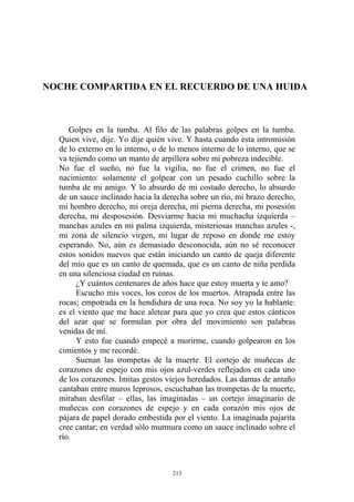 NOCHE COMPARTIDA EN EL RECUERDO DE UNA HUIDA
No fue el sueño, no fue la vigilia, no fue el crimen, no fue el
nacimiento: solamente el golpear con un pesado cuchillo sobre la
tumba de mi amigo. Y lo absurdo de mi costado derecho, lo absurdo
de un sauce inclinado hacia la derecha sobre un río, mi brazo derecho,
mi hombro derecho, mi oreja derecha, mi pierna derecha, mi posesión
derecha, mi desposesión. Desviarme hacia mi muchacha izquierda –
manchas azules en mi palma izquierda, misteriosas manchas azules -,
mi zona de silencio virgen, mi lugar de reposo en donde me estoy
esperando. No, aún es demasiado desconocida, aún no sé reconocer
estos sonidos nuevos que están iniciando un canto de queja diferente
del mío que es un canto de quemada, que es un canto de niña perdida
en una silenciosa ciudad en ruinas.
¿Y cuántos centenares de años hace que estoy muerta y te amo?
Y esto fue cuando empecé a morirme, cuando golpearon en los
cimientos y me recordé.
Golpes en la tumba. Al filo de las palabras golpes en la tumba.
Quien vive, dije. Yo dije quién vive. Y hasta cuando esta intromisión
de lo externo en lo interno, o de lo menos interno de lo interno, que se
va tejiendo como un manto de arpillera sobre mi pobreza indecible.
Escucho mis voces, los coros de los muertos. Atrapada entre las
rocas; empotrada en la hendidura de una roca. No soy yo la hablante:
es el viento que me hace aletear para que yo crea que estos cánticos
del azar que se formulan por obra del movimiento son palabras
venidas de mí.
Suenan las trompetas de la muerte. El cortejo de muñecas de
corazones de espejo con mis ojos azul-verdes reflejados en cada uno
de los corazones. Imitas gestos viejos heredados. Las damas de antaño
cantaban entre muros leprosos, escuchaban las trompetas de la muerte,
miraban desfilar – ellas, las imaginadas – un cortejo imaginario de
muñecas con corazones de espejo y en cada corazón mis ojos de
pájara de papel dorado embestida por el viento. La imaginada pajarita
cree cantar; en verdad sólo murmura como un sauce inclinado sobre el
río.
213
 