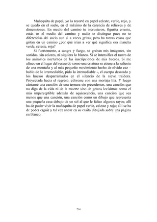 Muñequita de papel, yo la recorté en papel celeste, verde, rojo, y
se quedó en el suelo, en el máximo de la carencia de relieves y de
dimensiones. En medio del camino te incrustaron, figurita errante,
estás en el medio del camino y nadie te distingue pues no te
diferencias del suelo aun si a veces gritas, pero ha tantas cosas que
gritan en un camino ¿por qué irían a ver qué significa esa mancha
verde, celeste, roja?
Si fuertemente, a sangre y fuego, se graban mis imágenes, sin
sonidos, sin colores, ni siquiera lo blanco. Si se intensifica el rastro de
los animales nocturnos en las inscripciones de mis huesos. Si me
afinco en el lugar del recuerdo como una criatura se atiene a la saliente
de una montaña y al más pequeño movimiento hecho de olvido cae –
hablo de lo irremediable, pido lo irremediable -, el cuerpo desatado y
los huesos desparramados en el silencio de la nieve traidora.
Proyectada hacia el regreso, cúbreme con una mortaja lila. Y luego
cántame una canción de una ternura sin precedentes, una canción que
no diga de la vida ni de la muerte sino de gestos levísimos como el
más imperceptible ademán de aquiescencia, una canción que sea
menos que una canción, una canción como un dibujo que representa
una pequeña casa debajo de un sol al que le faltan algunos rayos; allí
ha de poder vivir la muñequita de papel verde, celeste y rojo; allí se ha
de poder erguir y tal vez andar en su casita dibujada sobre una página
en blanco.
214
 