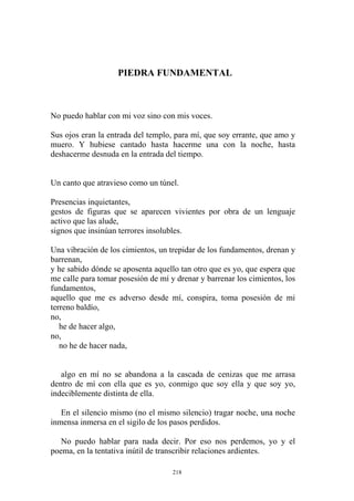 PIEDRA FUNDAMENTAL
No puedo hablar con mi voz sino con mis voces.
Sus ojos eran la entrada del templo, para mí, que soy errante, que amo y
muero. Y hubiese cantado hasta hacerme una con la noche, hasta
deshacerme desnuda en la entrada del tiempo.
Un canto que atravieso como un túnel.
gestos de figuras que se aparecen vivientes por obra de un lenguaje
activo que las alude,
no he de hacer nada,
algo en mí no se abandona a la cascada de cenizas que me arrasa
dentro de mí con ella que es yo, conmigo que soy ella y que soy yo,
indeciblemente distinta de ella.
En el silencio mismo (no el mismo silencio) tragar noche, una noche
inmensa inmersa en el sigilo de los pasos perdidos.
No puedo hablar para nada decir. Por eso nos perdemos, yo y el
poema, en la tentativa inútil de transcribir relaciones ardientes.
Presencias inquietantes,
signos que insinúan terrores insolubles.
Una vibración de los cimientos, un trepidar de los fundamentos, drenan y
barrenan,
y he sabido dónde se aposenta aquello tan otro que es yo, que espera que
me calle para tomar posesión de mí y drenar y barrenar los cimientos, los
fundamentos,
aquello que me es adverso desde mí, conspira, toma posesión de mi
terreno baldío,
no,
he de hacer algo,
no,
218
 