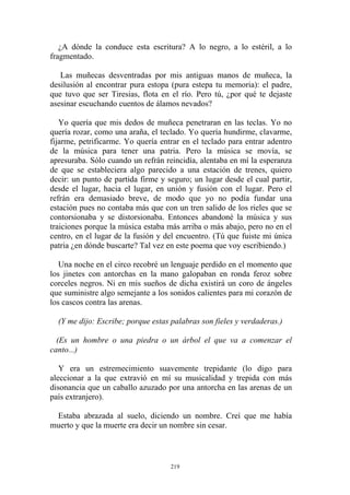 ¿A dónde la conduce esta escritura? A lo negro, a lo estéril, a lo
fragmentado.
Las muñecas desventradas por mis antiguas manos de muñeca, la
desilusión al encontrar pura estopa (pura estepa tu memoria): el padre,
que tuvo que ser Tiresias, flota en el río. Pero tú, ¿por qué te dejaste
asesinar escuchando cuentos de álamos nevados?
Yo quería que mis dedos de muñeca penetraran en las teclas. Yo no
quería rozar, como una araña, el teclado. Yo quería hundirme, clavarme,
fijarme, petrificarme. Yo quería entrar en el teclado para entrar adentro
de la música para tener una patria. Pero la música se movía, se
apresuraba. Sólo cuando un refrán reincidía, alentaba en mí la esperanza
de que se estableciera algo parecido a una estación de trenes, quiero
decir: un punto de partida firme y seguro; un lugar desde el cual partir,
desde el lugar, hacia el lugar, en unión y fusión con el lugar. Pero el
refrán era demasiado breve, de modo que yo no podía fundar una
estación pues no contaba más que con un tren salido de los rieles que se
contorsionaba y se distorsionaba. Entonces abandoné la música y sus
traiciones porque la música estaba más arriba o más abajo, pero no en el
centro, en el lugar de la fusión y del encuentro. (Tú que fuiste mi única
patria ¿en dónde buscarte? Tal vez en este poema que voy escribiendo.)
(Y me dijo: Escribe; porque estas palabras son fieles y verdaderas.)
(Es un hombre o una piedra o un árbol el que va a comenzar el
canto...)
Una noche en el circo recobré un lenguaje perdido en el momento que
los jinetes con antorchas en la mano galopaban en ronda feroz sobre
corceles negros. Ni en mis sueños de dicha existirá un coro de ángeles
que suministre algo semejante a los sonidos calientes para mi corazón de
los cascos contra las arenas.
Y era un estremecimiento suavemente trepidante (lo digo para
aleccionar a la que extravió en mí su musicalidad y trepida con más
disonancia que un caballo azuzado por una antorcha en las arenas de un
país extranjero).
Estaba abrazada al suelo, diciendo un nombre. Creí que me había
muerto y que la muerte era decir un nombre sin cesar.
219
 