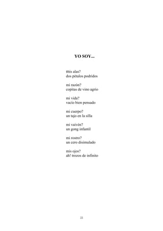 YO SOY...
mis alas?
dos pétalos podridos
mi razón?
copitas de vino agrio
mi vida?
vacío bien pensado
mi cuerpo?
un tajo en la silla
mi vaivén?
un gong infantil
mi rostro?
un cero disimulado
mis ojos?
ah! trozos de infinito
22
 