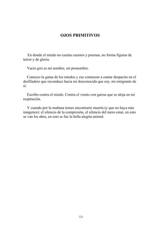 OJOS PRIMITIVOS
En donde el miedo no cuenta cuentos y poemas, no forma figuras de
terror y de gloria.
Vacío gris es mi nombre, mi pronombre.
Conozco la gama de los miedos y ese comenzar a cantar despacito en el
desfiladero que reconduce hacia mi desconocida que soy, mi emigrante de
sí.
Escribo contra el miedo. Contra el viento con garras que se aloja en mi
respiración.
Y cuando por la mañana temes encontrarte muerta (y que no haya más
imágenes): el silencio de la compresión, el silencio del mero estar, en esto
se van los años, en esto se fue la bella alegría animal.
221
 
