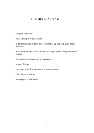 EL INFIERNO MUSICAL
Golpean con soles
Nada se acopla con nada aquí
Y de tanto animal muerto en el cementerio de huesos filosos de mi
memoria
Y de tantas monjas como cuervos que se precipitan a hurgar entre mis
piernas
La cantidad de fragmentos me desgarra
Impuro diálogo
Un proyectarse desesperado de la materia verbal
Liberada de sí misma
Naufragando en sí misma
222
 
