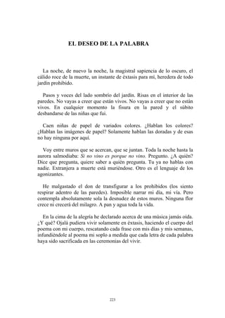 EL DESEO DE LA PALABRA
La noche, de nuevo la noche, la magistral sapiencia de lo oscuro, el
cálido roce de la muerte, un instante de éxtasis para mí, heredera de todo
jardín prohibido.
Pasos y voces del lado sombrío del jardín. Risas en el interior de las
paredes. No vayas a creer que están vivos. No vayas a creer que no están
vivos. En cualquier momento la fisura en la pared y el súbito
desbandarse de las niñas que fui.
Caen niñas de papel de variados colores. ¿Hablan los colores?
¿Hablan las imágenes de papel? Solamente hablan las doradas y de esas
no hay ninguna por aquí.
Voy entre muros que se acercan, que se juntan. Toda la noche hasta la
aurora salmodiaba: Si no vino es porque no vino. Pregunto. ¿A quién?
Dice que pregunta, quiere saber a quién pregunta. Tu ya no hablas con
nadie. Extranjera a muerte está muriéndose. Otro es el lenguaje de los
agonizantes.
En la cima de la alegría he declarado acerca de una música jamás oída.
¿Y qué? Ojalá pudiera vivir solamente en éxtasis, haciendo el cuerpo del
poema con mi cuerpo, rescatando cada frase con mis días y mis semanas,
infundiéndole al poema mi soplo a medida que cada letra de cada palabra
haya sido sacrificada en las ceremonias del vivir.
He malgastado el don de transfigurar a los prohibidos (los siento
respirar adentro de las paredes). Imposible narrar mi día, mi vía. Pero
contempla absolutamente sola la desnudez de estos muros. Ninguna flor
crece ni crecerá del milagro. A pan y agua toda la vida.
223
 
