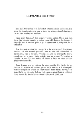 LA PALABRA DEL DESEO
Esta espectral textura de la oscuridad, esta melodía en los huesos, este
soplo de silencios diversos, este ir abajo por abajo, esta galería oscura,
oscura, este hundirse sin hundirse.
¿Qué estoy haciendo? Está oscuro y quiero entrar. No sé que más
decir. (Yo no quiero decir, yo quiero entrar.) El dolor en los huesos, el
lenguaje roto a paladas, poco a poco reconstituir el diagrama de la
irrealidad.
Posesiones no tengo (esto es seguro; al fin algo seguro). Luego una
melodía. Es una melodía plañidera, una luz lila, una inminencia sin
destinatario. Veo la melodía. Presencia de una luz anaranjada. Sin tu
mirada no voy a saber vivir, también esto es seguro. Te suscito, te
resucito. Y me dijo que saliera al viento y fuera de casa en casa
preguntando si estaba.
Paso desnuda con un cirio en la mano, castillo frío, jardín de las
delicias. La soledad no es estar parada en el muelle, a la madrugada,
mirando el agua con avidez. La soledad es no poder decirla por no poder
circundarla por no poder darle un rostro por no poder hacerla sinónimo
de un paisaje. La soledad sería esta melodía rota de mis frases.
224
 
