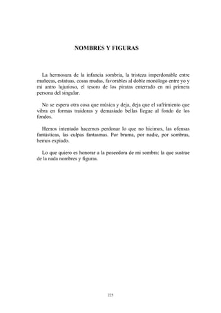 NOMBRES Y FIGURAS
La hermosura de la infancia sombría, la tristeza imperdonable entre
muñecas, estatuas, cosas mudas, favorables al doble monólogo entre yo y
mi antro lujurioso, el tesoro de los piratas enterrado en mi primera
persona del singular.
No se espera otra cosa que música y deja, deja que el sufrimiento que
vibra en formas traidoras y demasiado bellas llegue al fondo de los
fondos.
Hemos intentado hacernos perdonar lo que no hicimos, las ofensas
fantásticas, las culpas fantasmas. Por bruma, por nadie, por sombras,
hemos expiado.
Lo que quiero es honorar a la poseedora de mi sombra: la que sustrae
de la nada nombres y figuras.
225
 