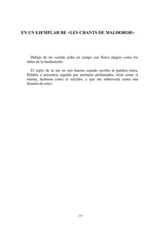 EN UN EJEMPLAR DE <LES CHANTS DE MALDOROR>
Debajo de mi vestido ardía un campo con flores alegres como los
niños de la medianoche.
El soplo de la luz en mis huesos cuando escribo la palabra tierra.
Palabra o presencia seguida por animales perfumados; triste como sí
misma, hermosa como el suicidio; y que me sobrevuela como una
dinastía de soles.
227
 