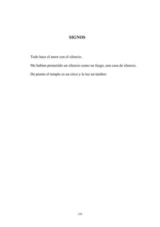 SIGNOS
Todo hace el amor con el silencio.
Me habían prometido un silencio como un fuego, una casa de silencio.
De pronto el templo es un circo y la luz un tambor.
228
 