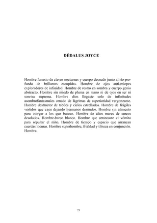 DÉDALUS JOYCE
Hombre funesto de claves nocturnas y cuerpo desnudo junto al río pro-
fundo de brillantes escupidas. Hombre de ojos anti-miopes
exploradores de infinidad. Hombre de rostro en sombra y cuerpo genio
abstracto. Hombre sin miedo de pluma en mano ni de ojos en ser ni
sonrisa suprema. Hombre dios llegaste solo de infinitudes
asombrofantasmales ornado de lágrimas de superioridad vergonzante.
Hombre destructor de tabúes y cielos estrellados. Hombre de frágiles
vestidos que caen dejando hermanos desnudos. Hombre sin alimento
para otorgar a los que buscan. Hombre de altos mares de surcos
desolados. Hombre-barco blanco. Hombre que arrancaste el vómito
para sepultar el mito. Hombre de tiempo y espacio que arrancan
cuerdas locuras. Hombre superhombre, frialdad y tibieza en conjunción.
Hombre.
23
 