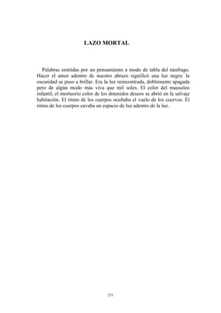 LAZO MORTAL
Palabras emitidas por un pensamiento a modo de tabla del náufrago.
Hacer el amor adentro de nuestro abrazo significó una luz negra: la
oscuridad se puso a brillar. Era la luz reencontrada, doblemente apagada
pero de algún modo más viva que mil soles. El color del mausoleo
infantil, el mortuorio color de los detenidos deseos se abrió en la salvaje
habitación. El ritmo de los cuerpos ocultaba el vuelo de los cuervos. El
ritmo de los cuerpos cavaba un espacio de luz adentro de la luz.
231
 