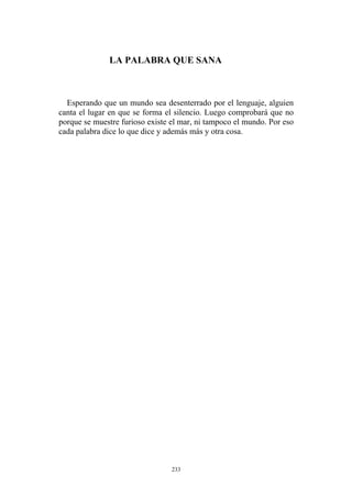 Esperando que un mundo sea desenterrado por el lenguaje, alguien
canta el lugar en que se forma el silencio. Luego comprobará que no
porque se muestre furioso existe el mar, ni tampoco el mundo. Por eso
cada palabra dice lo que dice y además más y otra cosa.
LA PALABRA QUE SANA
233
 