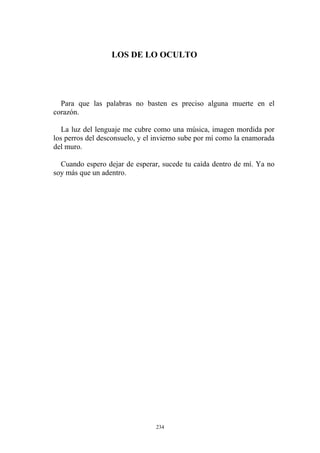 LOS DE LO OCULTO
Para que las palabras no basten es preciso alguna muerte en el
corazón.
La luz del lenguaje me cubre como una música, imagen mordida por
los perros del desconsuelo, y el invierno sube por mí como la enamorada
del muro.
Cuando espero dejar de esperar, sucede tu caída dentro de mí. Ya no
soy más que un adentro.
234
 
