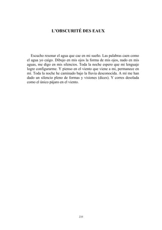 L’OBSCURITÉ DES EAUX
Escucho resonar el agua que cae en mi sueño. Las palabras caen como
el agua yo caigo. Dibujo en mis ojos la forma de mis ojos, nado en mis
aguas, me digo en mis silencios. Toda la noche espero que mi lenguaje
logre configurarme. Y pienso en el viento que viene a mí, permanece en
mí. Toda la noche he caminado bajo la lluvia desconocida. A mí me han
dado un silencio pleno de formas y visiones (dices). Y corres desolada
como el único pájaro en el viento.
235
 