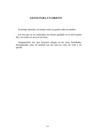 En tiempo dormido, un tiempo como un guante sobre un tambor.
Los tres que en mí contienden nos hemos quedado en el móvil punto
fijo y no somos ni un es ni un estoy.
Antiguamente mis ojos buscaron refugio en las cosas humilladas,
desamparadas, pero en amistad con mis ojos he visto, he visto y no
aprobé.
GESTO PARA UN OBJETO
236
 