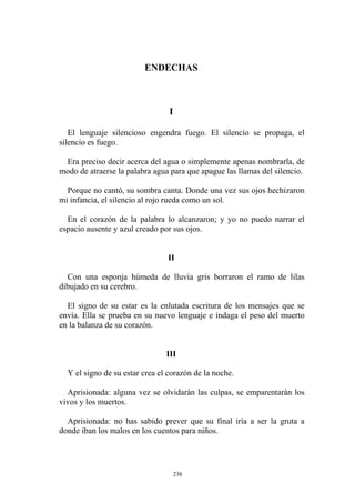 ENDECHAS
I
El lenguaje silencioso engendra fuego. El silencio se propaga, el
silencio es fuego.
Era preciso decir acerca del agua o simplemente apenas nombrarla, de
modo de atraerse la palabra agua para que apague las llamas del silencio.
Porque no cantó, su sombra canta. Donde una vez sus ojos hechizaron
mi infancia, el silencio al rojo rueda como un sol.
En el corazón de la palabra lo alcanzaron; y yo no puedo narrar el
espacio ausente y azul creado por sus ojos.
Con una esponja húmeda de lluvia gris borraron el ramo de lilas
dibujado en su cerebro.
El signo de su estar es la enlutada escritura de los mensajes que se
envía. Ella se prueba en su nuevo lenguaje e indaga el peso del muerto
en la balanza de su corazón.
III
Y el signo de su estar crea el corazón de la noche.
Aprisionada: alguna vez se olvidarán las culpas, se emparentarán los
vivos y los muertos.
Aprisionada: no has sabido prever que su final iría a ser la gruta a
donde iban los malos en los cuentos para niños.
II
238
 