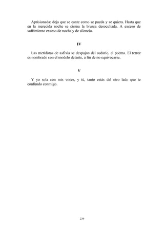 Aprisionada: deja que se cante como se pueda y se quiera. Hasta que
en la merecida noche se cierna la brusca desocultada. A exceso de
sufrimiento exceso de noche y de silencio.
Las metáforas de asfixia se despojan del sudario, el poema. El terror
es nombrado con el modelo delante, a fin de no equivocarse.
IV
V
Y yo sola con mis voces, y tú, tanto estás del otro lado que te
confundo conmigo.
239
 