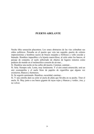 PUERTO ADELANTE
Noche tibia sensación placentera. Los sones abstractos de las vías colmaban sus
oídos eufóricos. Pensaba en el puerto que veía tan seguido...puerto de colores
impresionistas y hombrea sucios de brazos mojados y brillosos y vello crecido y
húmedo. Hombres impasibles a la lejanía maravillosa, al cielo entre los barcos, al
paisaje de conjunto, al suelo atiborrado de objetos de lugares remotos como
pedazos de mundo en el melancólico corazón de un mar...
Sí. Hundirse una noche en las calles del puerto. Caminar, caminar...
Sí. Sola. Siempre sola. Lenta, muy lentamente. Y el aire estará enrarecido, será un
aire cosmopolita y el suelo lleno de papeles de cigarrillos que alguna vez
existieron, blancos y hermosos.
Sí. Se seguirá caminando. Hundirse, oscuridad, caminar...
Sí. Y una estrella dará su color al ancla de plata que llevaba en su pecho. Tirar el
ancla. Sí. Muy junto a ese barco gigante de rayas rojas y blancas y verdes...irse, y
no volver.
24
 