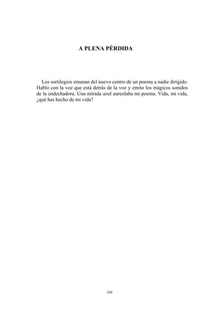 A PLENA PÉRDIDA
Los sortilegios emanan del nuevo centro de un poema a nadie dirigido.
Hablo con la voz que está detrás de la voz y emito los mágicos sonidos
de la endechadora. Una mirada azul aureolaba mi poema. Vida, mi vida,
¿qué has hecho de mi vida?
240
 